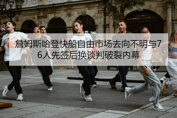 詹姆斯哈登快船自由市场去向不明与76人先签后换谈判破裂内幕