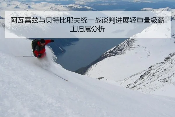 阿瓦雷兹与贝特比耶夫统一战谈判进展轻重量级霸主归属分析